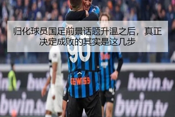 归化球员国足前景话题升温之后，真正决定成败的其实是这几步
